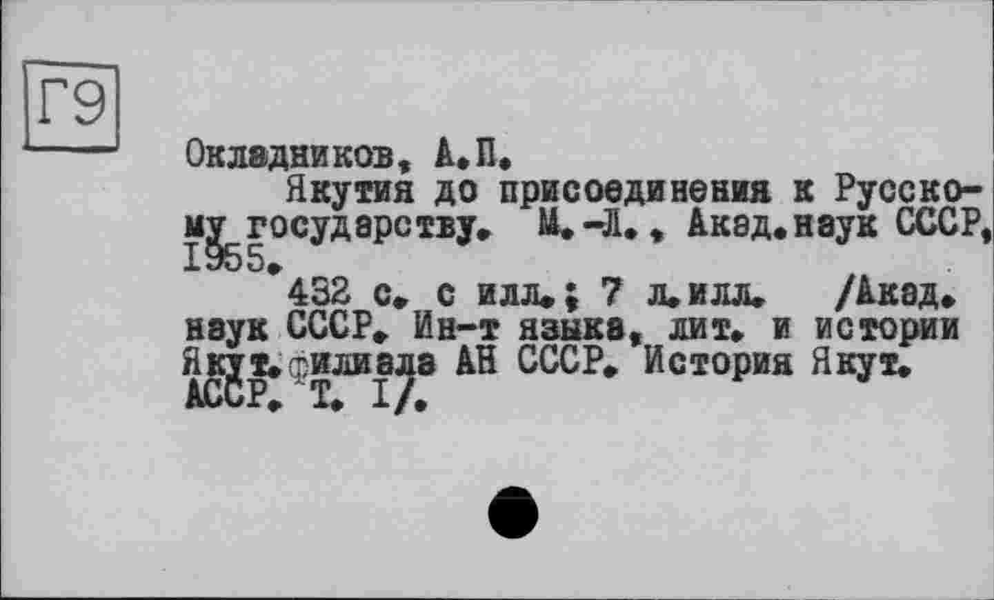 ﻿Г9
Окладников, А.П.
Якутия до присоединения ] ^.государству» U.-Л», Акад.і
432 с» с илл» J 7 л»илл» наук СССР» Ин-т языка, лит» и Якут»филиала АН СССР» История
: Русско-[аук СССР,
/Акад» истории Якут»